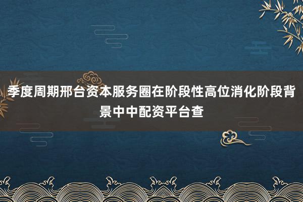 季度周期邢台资本服务圈在阶段性高位消化阶段背景中中配资平台查
