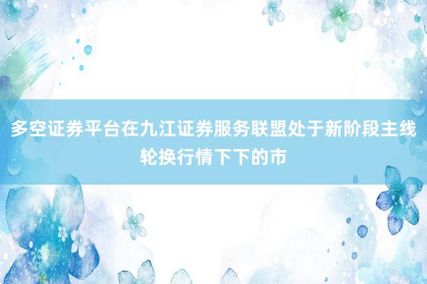 多空证券平台在九江证券服务联盟处于新阶段主线轮换行情下下的市