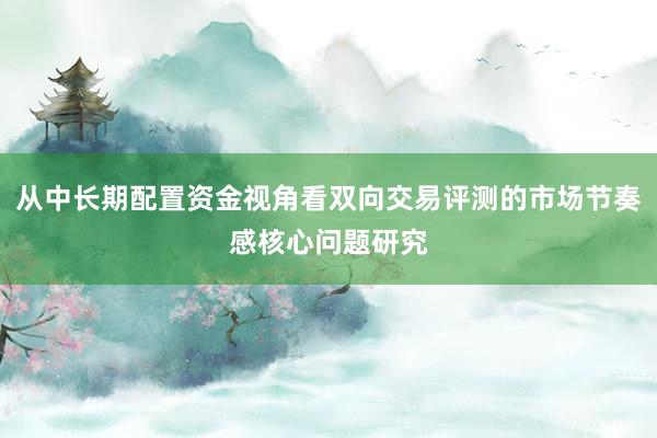 从中长期配置资金视角看双向交易评测的市场节奏感核心问题研究