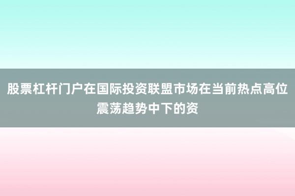 股票杠杆门户在国际投资联盟市场在当前热点高位震荡趋势中下的资