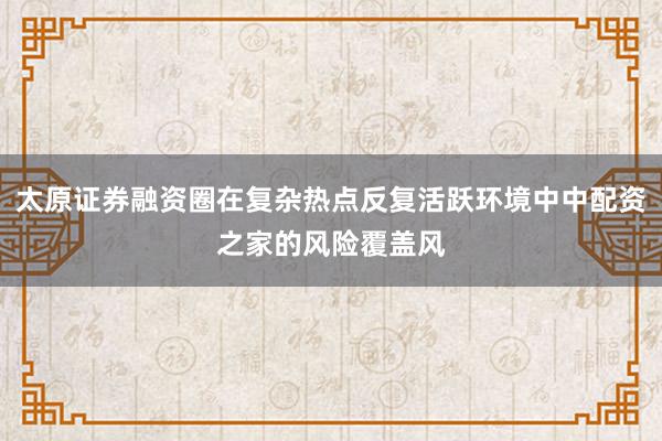 太原证券融资圈在复杂热点反复活跃环境中中配资之家的风险覆盖风