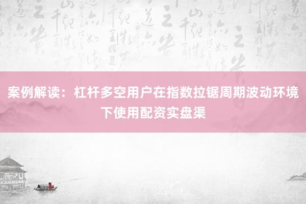 案例解读:杠杆多空用户在指数拉锯周期波动环境下使用配资实盘渠