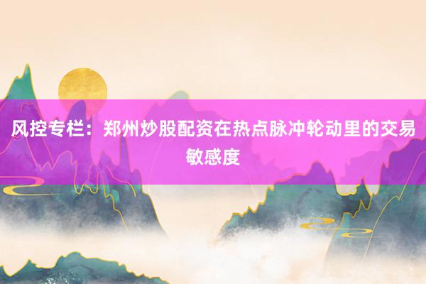风控专栏：郑州炒股配资在热点脉冲轮动里的交易敏感度