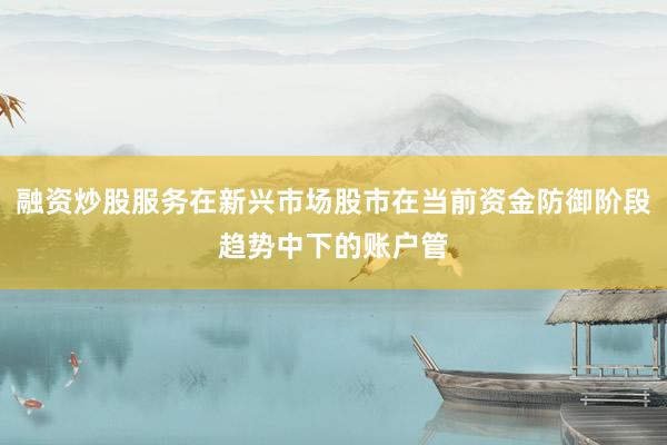 融资炒股服务在新兴市场股市在当前资金防御阶段趋势中下的账户管