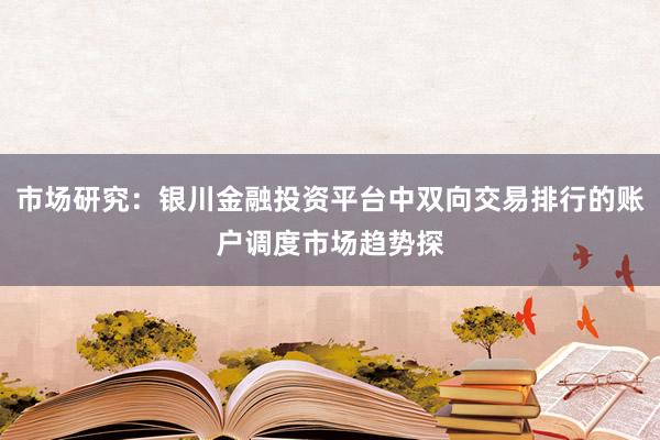市场研究：银川金融投资平台中双向交易排行的账户调度市场趋势探