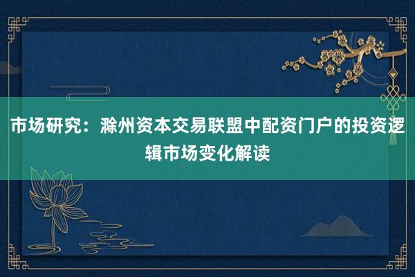 市场研究：滁州资本交易联盟中配资门户的投资逻辑市场变化解读