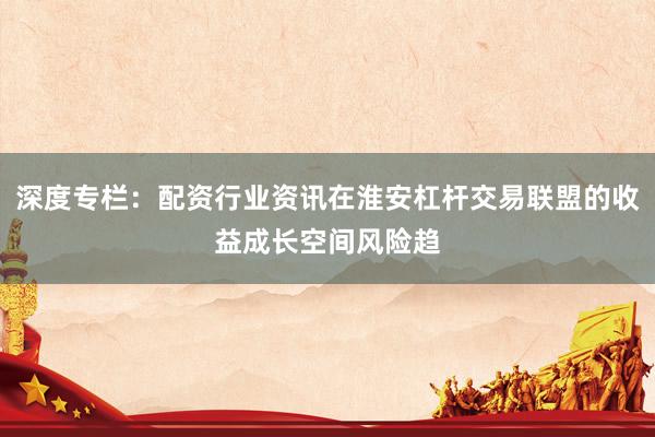 深度专栏：配资行业资讯在淮安杠杆交易联盟的收益成长空间风险趋