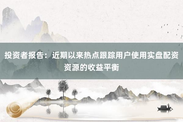投资者报告：近期以来热点跟踪用户使用实盘配资资源的收益平衡