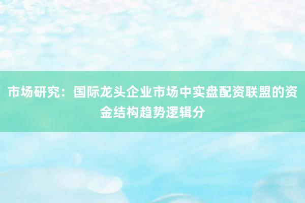 市场研究：国际龙头企业市场中实盘配资联盟的资金结构趋势逻辑分