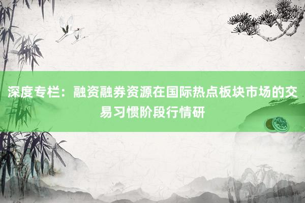 深度专栏：融资融券资源在国际热点板块市场的交易习惯阶段行情研