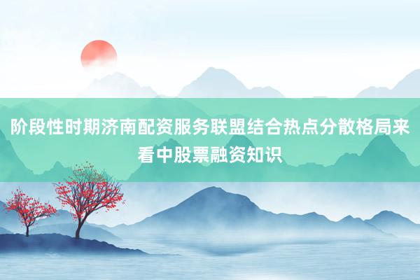阶段性时期济南配资服务联盟结合热点分散格局来看中股票融资知识