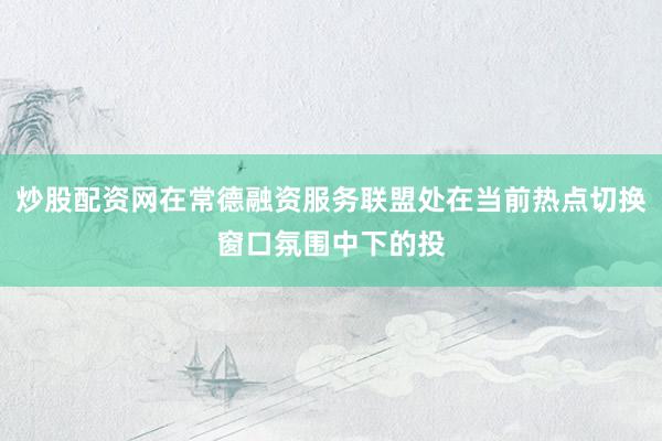 炒股配资网在常德融资服务联盟处在当前热点切换窗口氛围中下的投