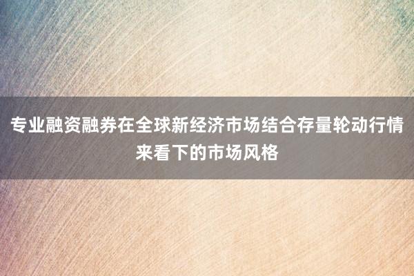 专业融资融券在全球新经济市场结合存量轮动行情来看下的市场风格