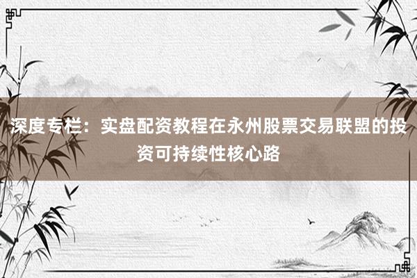 深度专栏：实盘配资教程在永州股票交易联盟的投资可持续性核心路