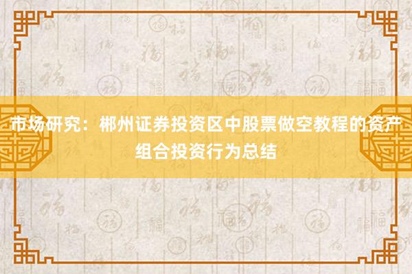 市场研究:郴州证券投资区中股票做空教程的资产组合投资行为总结
