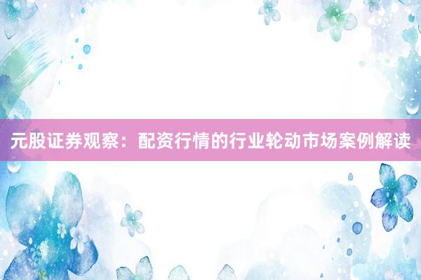 元股证券观察：配资行情的行业轮动市场案例解读