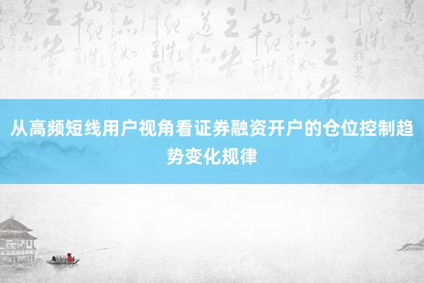 从高频短线用户视角看证券融资开户的仓位控制趋势变化规律