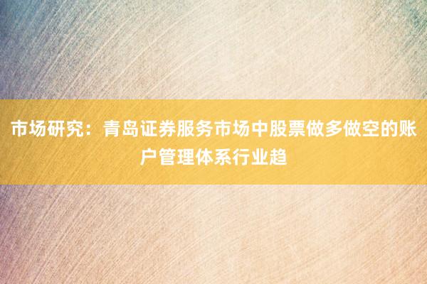 市场研究：青岛证券服务市场中股票做多做空的账户管理体系行业趋