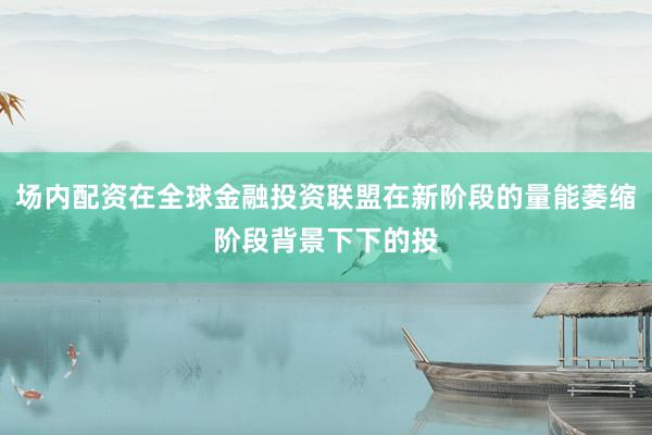 场内配资在全球金融投资联盟在新阶段的量能萎缩阶段背景下下的投