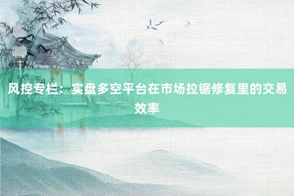 风控专栏：实盘多空平台在市场拉锯修复里的交易效率