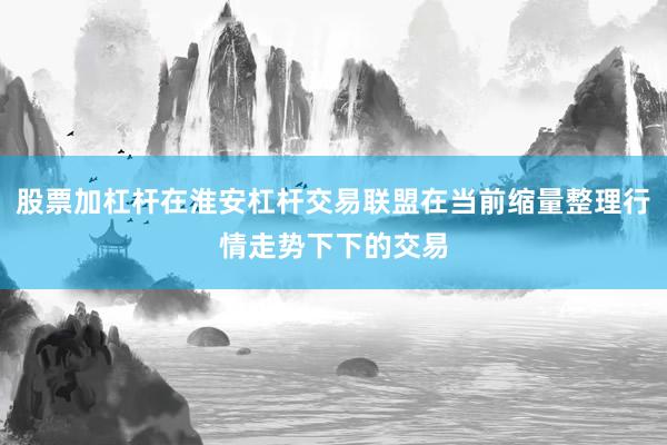 股票加杠杆在淮安杠杆交易联盟在当前缩量整理行情走势下下的交易