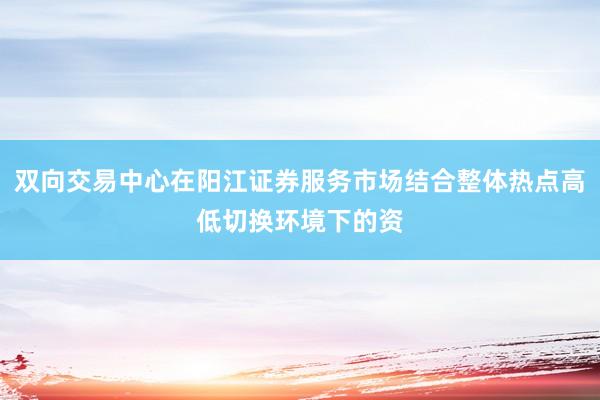 双向交易中心在阳江证券服务市场结合整体热点高低切换环境下的资