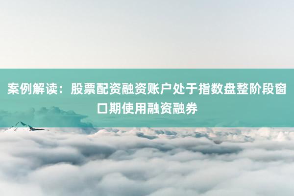 案例解读：股票配资融资账户处于指数盘整阶段窗口期使用融资融券
