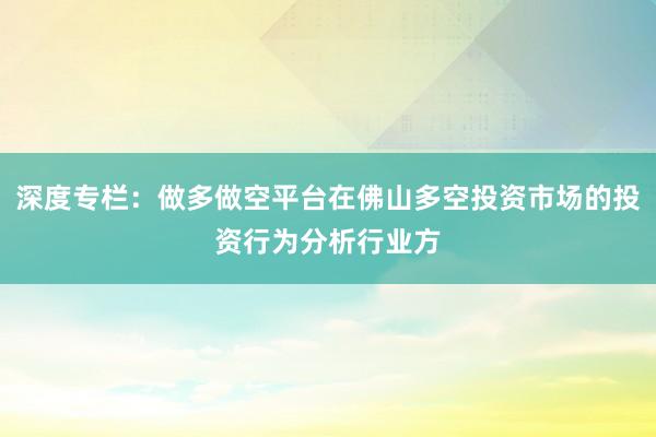 深度专栏：做多做空平台在佛山多空投资市场的投资行为分析行业方