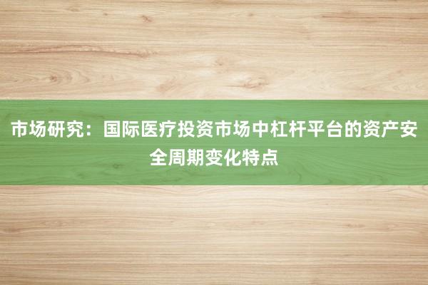 市场研究:国际医疗投资市场中杠杆平台的资产安全周期变化特点