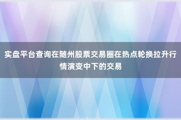 实盘平台查询在随州股票交易圈在热点轮换拉升行情演变中下的交易