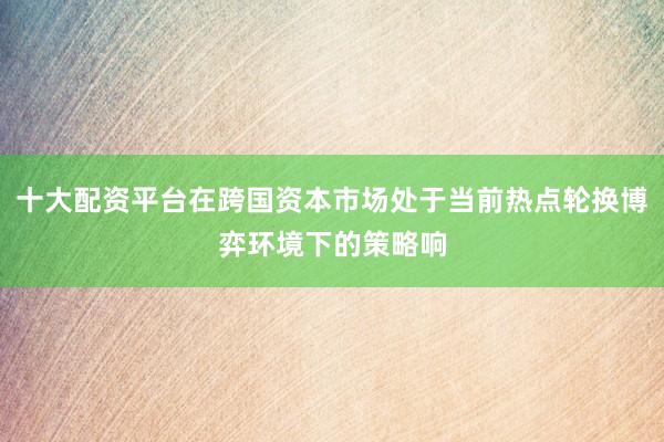 十大配资平台在跨国资本市场处于当前热点轮换博弈环境下的策略响