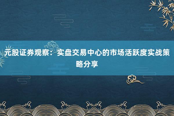 元股证券观察：实盘交易中心的市场活跃度实战策略分享