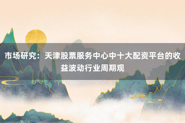 市场研究:天津股票服务中心中十大配资平台的收益波动行业周期观
