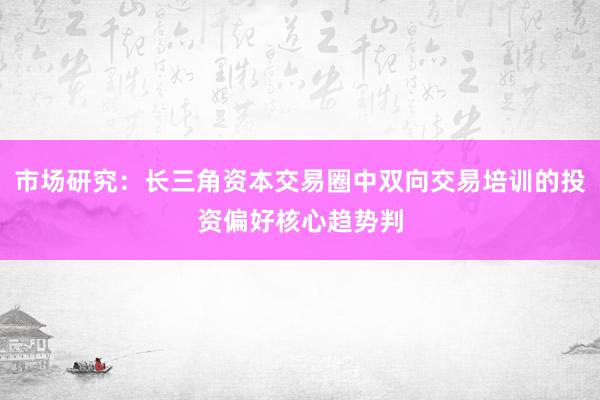 市场研究：长三角资本交易圈中双向交易培训的投资偏好核心趋势判