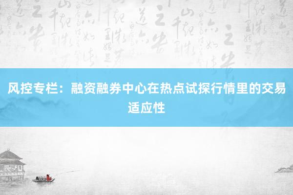 风控专栏:融资融券中心在热点试探行情里的交易适应性