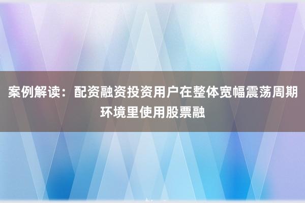 案例解读：配资融资投资用户在整体宽幅震荡周期环境里使用股票融