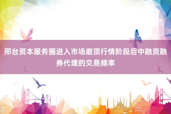 邢台资本服务圈进入市场磨顶行情阶段后中融资融券代理的交易频率