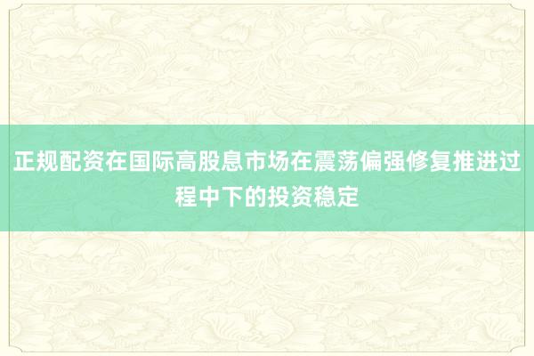 正规配资在国际高股息市场在震荡偏强修复推进过程中下的投资稳定