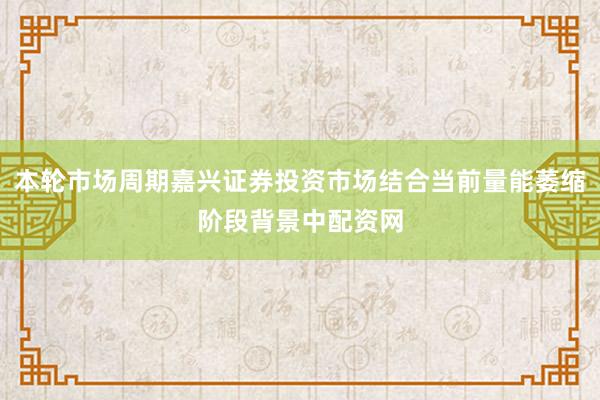 本轮市场周期嘉兴证券投资市场结合当前量能萎缩阶段背景中配资网