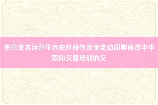 东营资本运营平台在阶段性资金流动周期背景中中双向交易培训的交