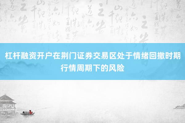 杠杆融资开户在荆门证券交易区处于情绪回撤时期行情周期下的风险