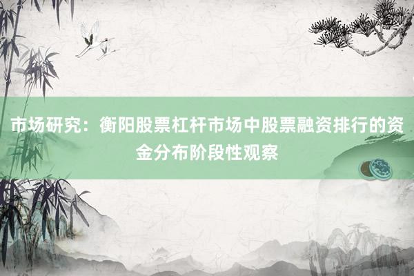 市场研究:衡阳股票杠杆市场中股票融资排行的资金分布阶段性观察