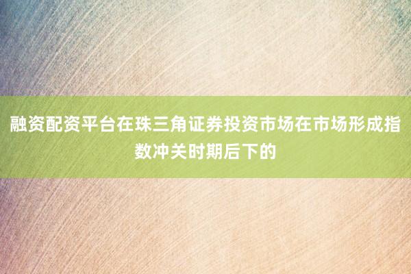 融资配资平台在珠三角证券投资市场在市场形成指数冲关时期后下的