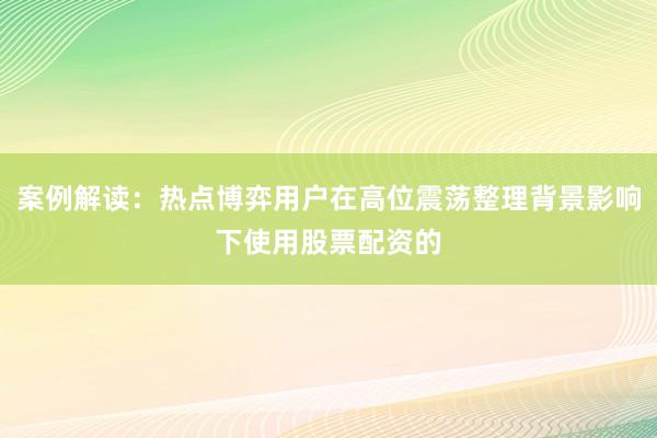 案例解读：热点博弈用户在高位震荡整理背景影响下使用股票配资的