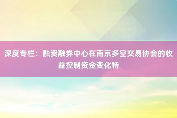 深度专栏：融资融券中心在南京多空交易协会的收益控制资金变化特
