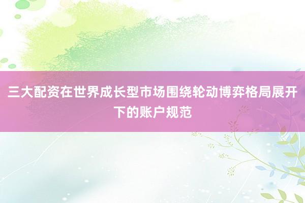三大配资在世界成长型市场围绕轮动博弈格局展开下的账户规范