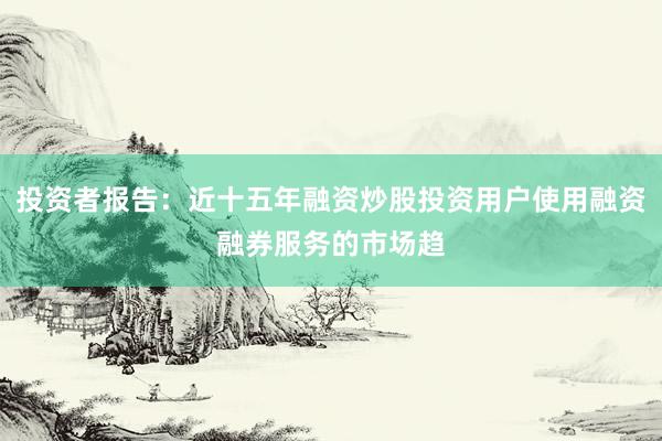 投资者报告：近十五年融资炒股投资用户使用融资融券服务的市场趋