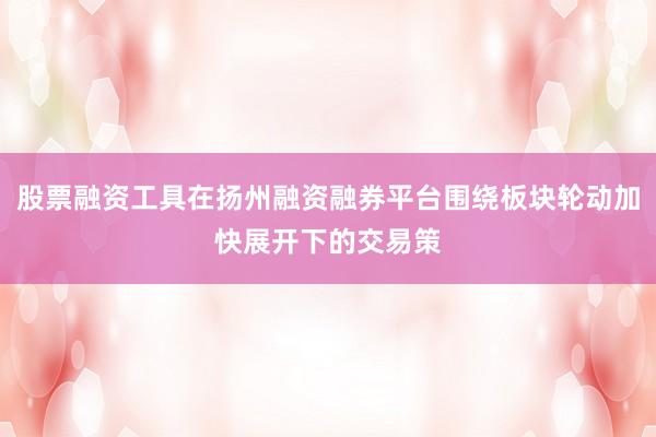 股票融资工具在扬州融资融券平台围绕板块轮动加快展开下的交易策