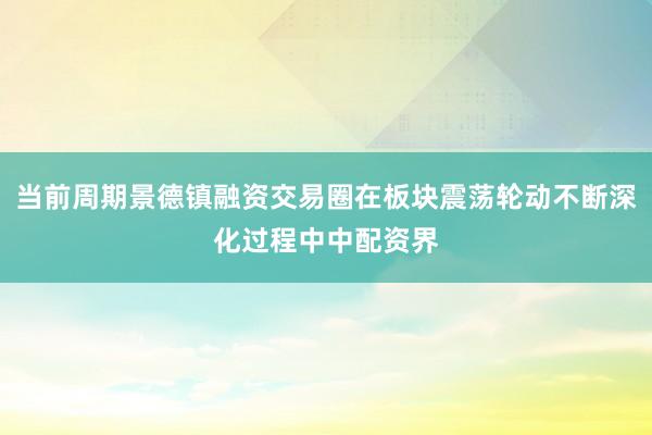 当前周期景德镇融资交易圈在板块震荡轮动不断深化过程中中配资界