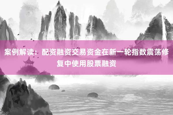 案例解读：配资融资交易资金在新一轮指数震荡修复中使用股票融资